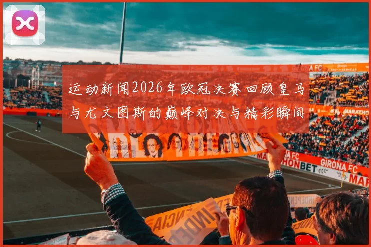 运动新闻2026年欧冠决赛回顾皇马与尤文图斯的巅峰对决与精彩瞬间