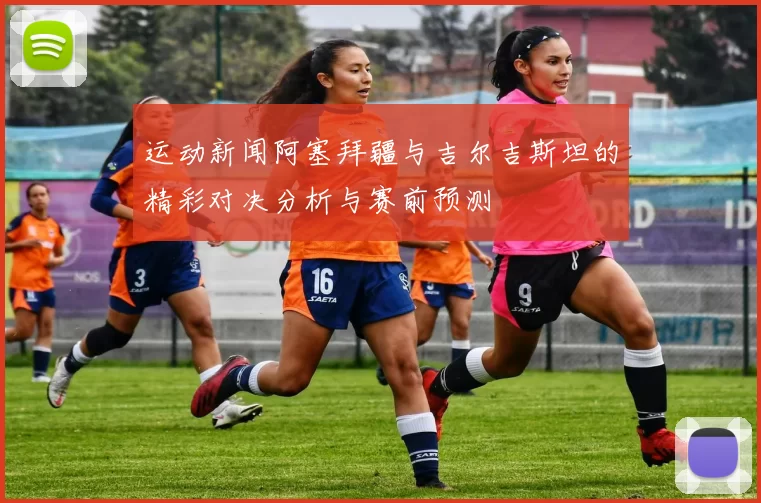 运动新闻阿塞拜疆与吉尔吉斯坦的精彩对决分析与赛前预测