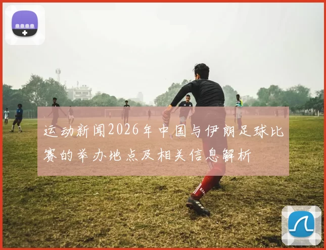运动新闻2026年中国与伊朗足球比赛的举办地点及相关信息解析