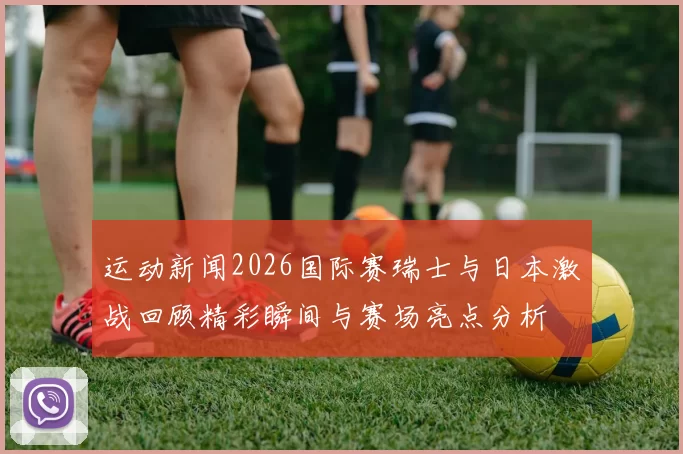 运动新闻2026国际赛瑞士与日本激战回顾精彩瞬间与赛场亮点分析