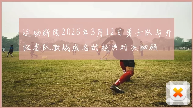 运动新闻2026年3月12日勇士队与开拓者队激战成名的经典对决回顾