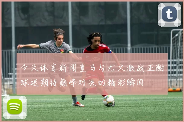 今天体育新闻皇马与尤文激战正酣球迷期待巅峰对决的精彩瞬间