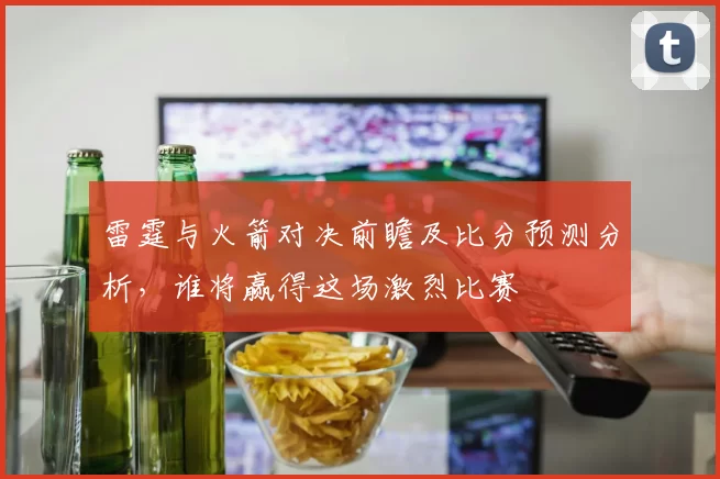 雷霆与火箭对决前瞻及比分预测分析，谁将赢得这场激烈比赛