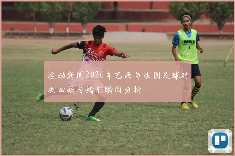 运动新闻2026年巴西与法国足球对决回顾与精彩瞬间分析