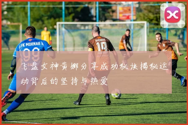 飞盘女神黄娜分享成功秘诀揭秘运动背后的坚持与热爱