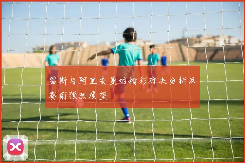 雷斯与阿里安曼的精彩对决分析及赛前预测展望