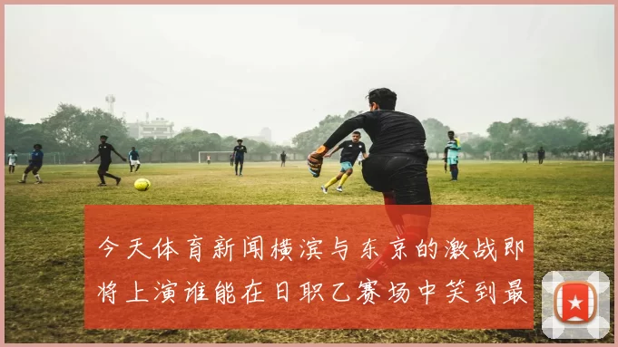 今天体育新闻横滨与东京的激战即将上演谁能在日职乙赛场中笑到最后
