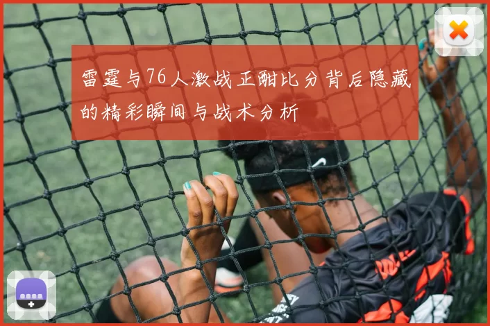 雷霆与76人激战正酣比分背后隐藏的精彩瞬间与战术分析